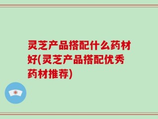 灵芝产品搭配什么药材好(灵芝产品搭配优秀药材推荐)