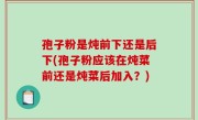 孢子粉是炖前下还是后下(孢子粉应该在炖菜前还是炖菜后加入？)