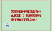 灵芝和孢子粉到底有什么区别？？解析灵芝和孢子粉的不同之处？