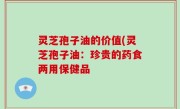 灵芝孢子油的价值(灵芝孢子油：珍贵的药食两用保健品