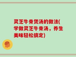 灵芝牛骨煲汤的做法(学做灵芝牛骨汤，养生美味轻松搞定)