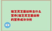 瑞芝灵芝菌丝粉含什么营养(瑞芝灵芝菌丝粉的营养成分分析