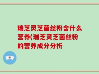 瑞芝灵芝菌丝粉含什么营养(瑞芝灵芝菌丝粉的营养成分分析
