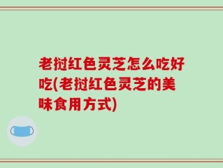 老挝红色灵芝怎么吃好吃(老挝红色灵芝的美味食用方式)