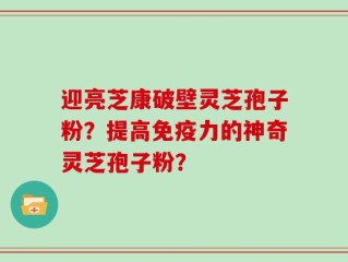 迎亮芝康破壁灵芝孢子粉？提高免疫力的神奇灵芝孢子粉？