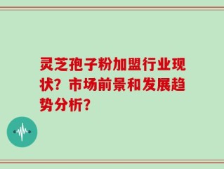 灵芝孢子粉加盟行业现状？市场前景和发展趋势分析？