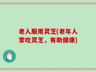 老人服用灵芝(老年人常吃灵芝，有助健康)