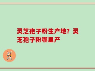 灵芝孢子粉生产地？灵芝孢子粉哪里产