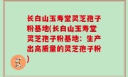 长白山玉寿堂灵芝孢子粉基地(长白山玉寿堂灵芝孢子粉基地：生产出高质量的灵芝孢子粉)