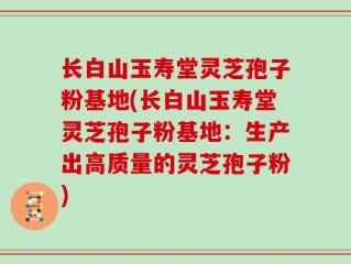长白山玉寿堂灵芝孢子粉基地(长白山玉寿堂灵芝孢子粉基地：生产出高质量的灵芝孢子粉)