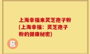 上海幸福来灵芝孢子粉(上海幸福：灵芝孢子粉的健康秘密)