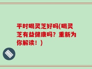 平时喝灵芝好吗(喝灵芝有益健康吗？重新为你解读！)