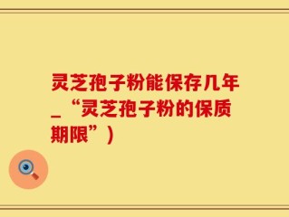 灵芝孢子粉能保存几年_“灵芝孢子粉的保质期限”)