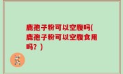 鹿孢子粉可以空腹吗(鹿孢子粉可以空腹食用吗？)