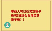 哪些人可以吃灵芝孢子粉呢(谁适合食用灵芝孢子粉？)