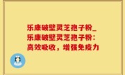 乐康破壁灵芝孢子粉_乐康破壁灵芝孢子粉：高效吸收，增强免疫力