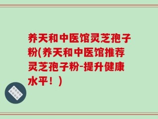 养天和中医馆灵芝孢子粉(养天和中医馆推荐灵芝孢子粉-提升健康水平！)