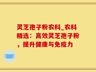 灵芝孢子粉农科_农科精选：高效灵芝孢子粉，提升健康与免疫力