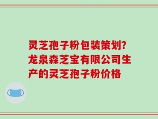 灵芝孢子粉包装策划？龙泉森芝宝有限公司生产的灵芝孢子粉价格