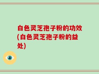 白色灵芝孢子粉的功效(白色灵芝孢子粉的益处)