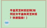 平盖灵芝树舌区别(如何区分平盖和灵芝树舌？快速指南！)