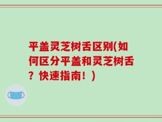 平盖灵芝树舌区别(如何区分平盖和灵芝树舌？快速指南！)