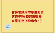 吉林省蛟河市哪里卖灵芝孢子粉(蛟河市哪里有灵芝孢子粉出售？)
