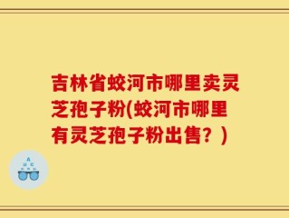 吉林省蛟河市哪里卖灵芝孢子粉(蛟河市哪里有灵芝孢子粉出售？)