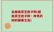 去越南灵芝孢子粉(越南灵芝孢子粉：神奇药材的健康之选)