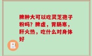 脾肿大可以吃灵芝孢子粉吗？脾虚，胃肠寒，肝火热，吃什么对身体好