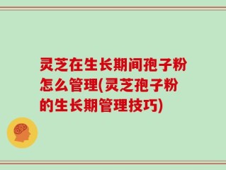灵芝在生长期间孢子粉怎么管理(灵芝孢子粉的生长期管理技巧)