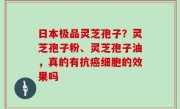日本极品灵芝孢子？灵芝孢子粉、灵芝孢子油，真的有抗癌细胞的效果吗