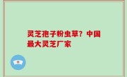 灵芝孢子粉虫草？中国最大灵芝厂家