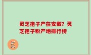 灵芝孢子产在安徽？灵芝孢子粉产地排行榜