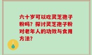 六十岁可以吃灵芝孢子粉吗？探讨灵芝孢子粉对老年人的功效与食用方法？