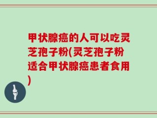 甲状腺癌的人可以吃灵芝孢子粉(灵芝孢子粉适合甲状腺癌患者食用)