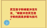 灵芝孢子粉蜂蜜冲泡方法_“蜂蜜冲泡灵芝孢子粉的简易步骤与技巧”