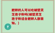 肥胖的人可以吃破壁灵芝孢子粉吗(破壁灵芝孢子粉适合肥胖人群需知。)
