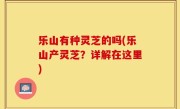 乐山有种灵芝的吗(乐山产灵芝？详解在这里)