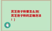 灵芝孢子粉要怎么泡(灵芝孢子粉的正确泡法！)