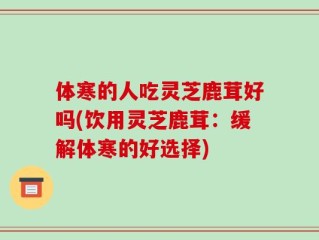 体寒的人吃灵芝鹿茸好吗(饮用灵芝鹿茸：缓解体寒的好选择)