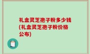 礼盒灵芝孢子粉多少钱(礼盒灵芝孢子粉价格公布)
