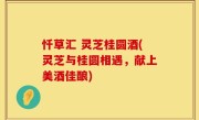 忏草汇 灵芝桂圆酒(灵芝与桂圆相遇，献上美酒佳酿)