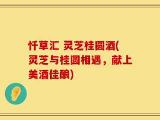 忏草汇 灵芝桂圆酒(灵芝与桂圆相遇，献上美酒佳酿)