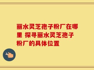 丽水灵芝孢子粉厂在哪里 探寻丽水灵芝孢子粉厂的具体位置