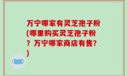 万宁哪家有灵芝孢子粉(哪里购买灵芝孢子粉？万宁哪家商店有售？)