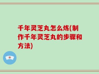 千年灵芝丸怎么炼(制作千年灵芝丸的步骤和方法)