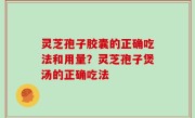 灵芝孢子胶囊的正确吃法和用量？灵芝孢子煲汤的正确吃法
