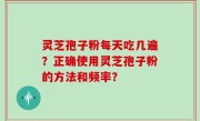 灵芝孢子粉每天吃几遍？正确使用灵芝孢子粉的方法和频率？