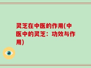 灵芝在中医的作用(中医中的灵芝：功效与作用)